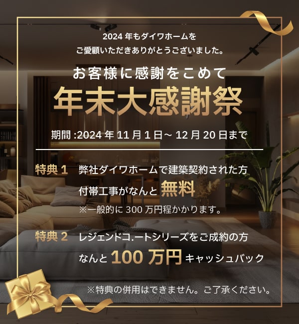 お客様に感謝をこめて年末大感謝祭 期間2024年11月1日～12月20日まで 特典1 弊社ダイワホームで建築契約された方付帯工事が無料 特典2 レジェンドコ.ートシリーズをご成約の方100万円キャッシュバック